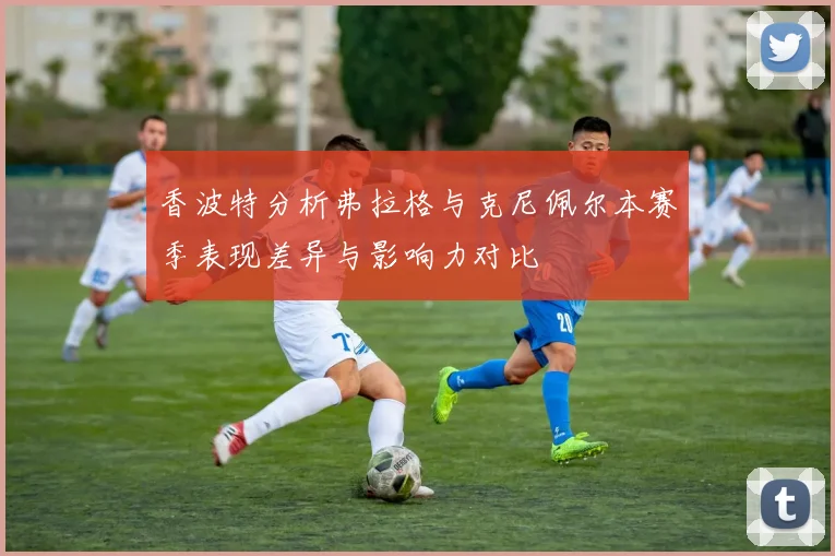香波特分析弗拉格与克尼佩尔本赛季表现差异与影响力对比