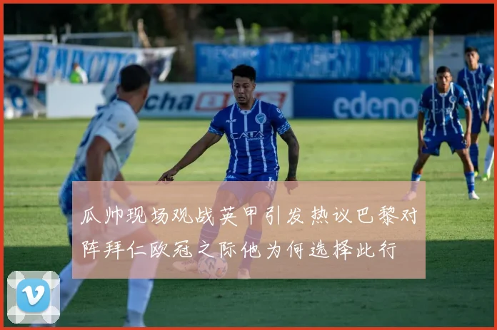 瓜帅现场观战英甲引发热议巴黎对阵拜仁欧冠之际他为何选择此行