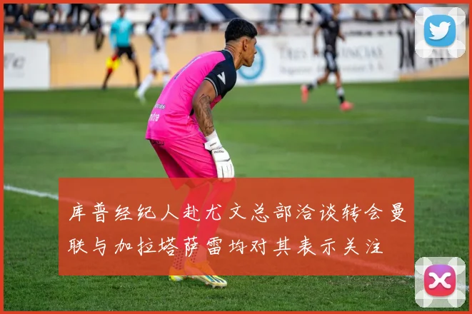 库普经纪人赴尤文总部洽谈转会曼联与加拉塔萨雷均对其表示关注