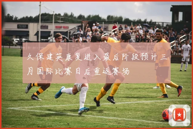 久保建英康复进入最后阶段预计三月国际比赛日后重返赛场