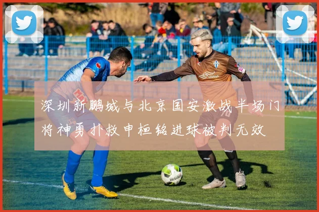 深圳新鹏城与北京国安激战半场门将神勇扑救申桓铭进球被判无效