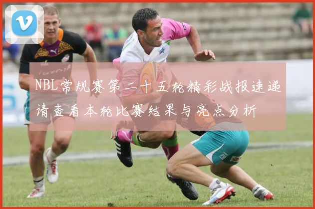 NBL常规赛第二十五轮精彩战报速递请查看本轮比赛结果与亮点分析