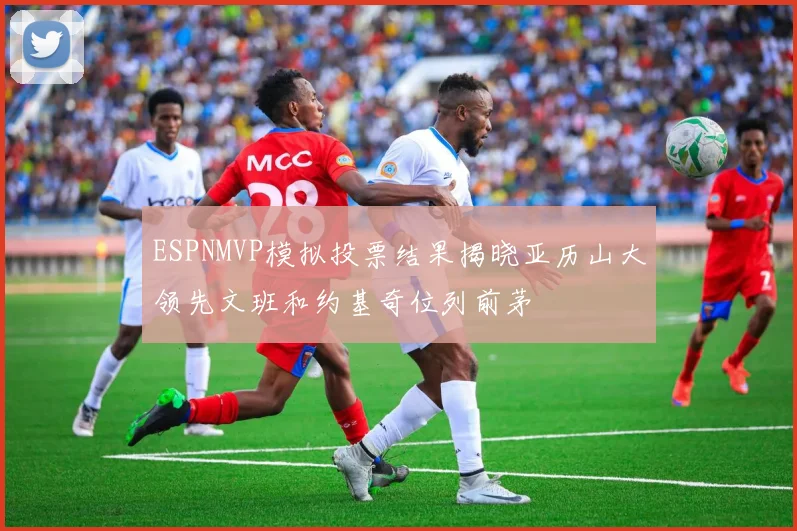 ESPNMVP模拟投票结果揭晓亚历山大领先文班和约基奇位列前茅