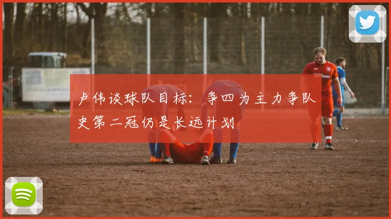 卢伟谈球队目标：争四为主力争队史第二冠仍是长远计划