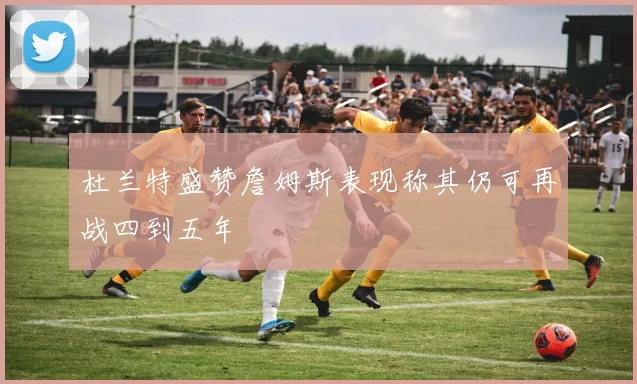 杜兰特盛赞詹姆斯表现称其仍可再战四到五年