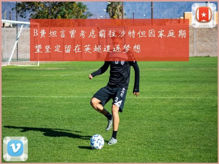 B费坦言曾考虑前往沙特但因家庭期望坚定留在英超追逐梦想