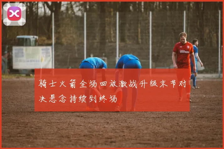 骑士火箭全场回放激战升级末节对决悬念持续到终场